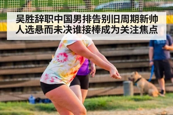 吴胜辞职中国男排告别旧周期新帅人选悬而未决谁接棒成为关注焦点