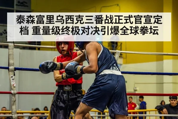 泰森富里乌西克三番战正式官宣定档 重量级终极对决引爆全球拳坛