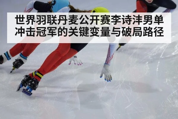世界羽联丹麦公开赛李诗沣男单冲击冠军的关键变量与破局路径