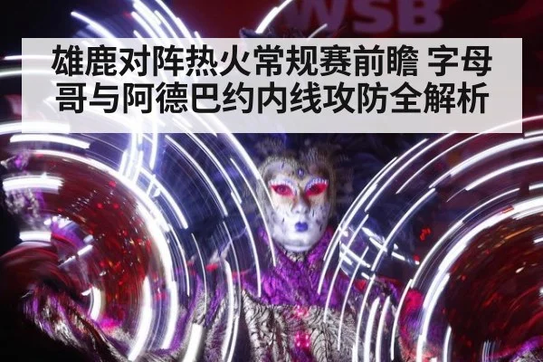 雄鹿对阵热火常规赛前瞻 字母哥与阿德巴约内线攻防全解析