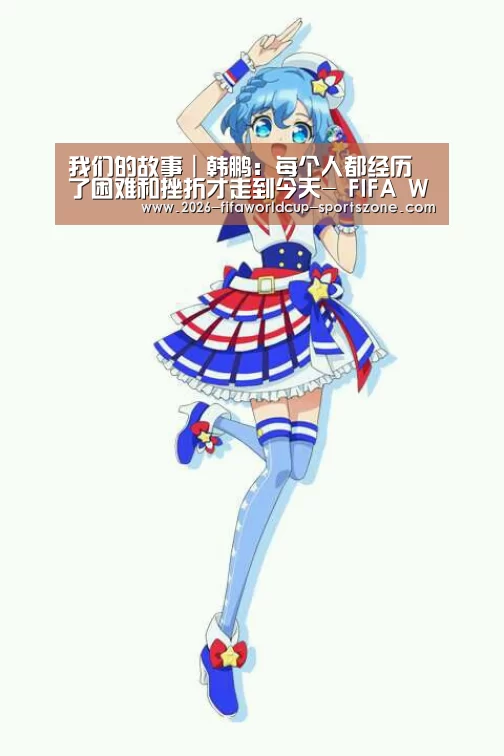 我们的故事|韩鹏:每个人都经历了困难和挫折才走到今天- FIFA World Cup(图1) 世界杯热门赛事